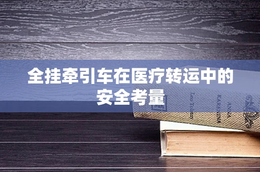 全挂牵引车在医疗转运中的安全考量
