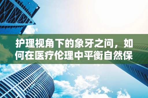 护理视角下的象牙之问，如何在医疗伦理中平衡自然保护与患者需求？