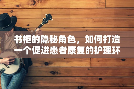 书柜的隐秘角色，如何打造一个促进患者康复的护理环境？