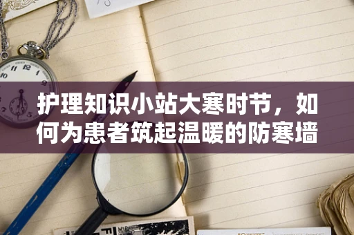 护理知识小站大寒时节，如何为患者筑起温暖的防寒墙？
