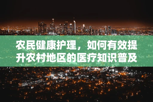 农民健康护理，如何有效提升农村地区的医疗知识普及？