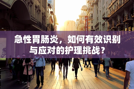 急性胃肠炎，如何有效识别与应对的护理挑战？
