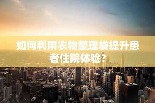如何利用衣物整理袋提升患者住院体验？