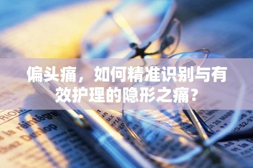 偏头痛，如何精准识别与有效护理的隐形之痛？