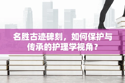 名胜古迹碑刻，如何保护与传承的护理学视角？