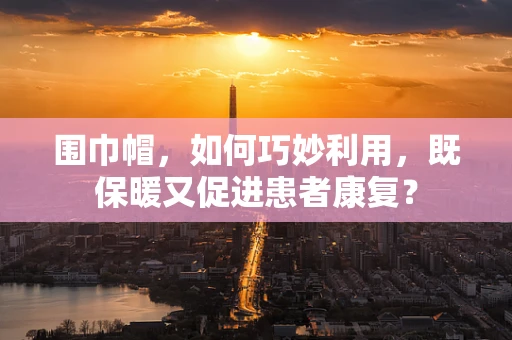 围巾帽，如何巧妙利用，既保暖又促进患者康复？