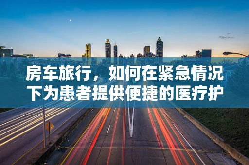 房车旅行，如何在紧急情况下为患者提供便捷的医疗护理？