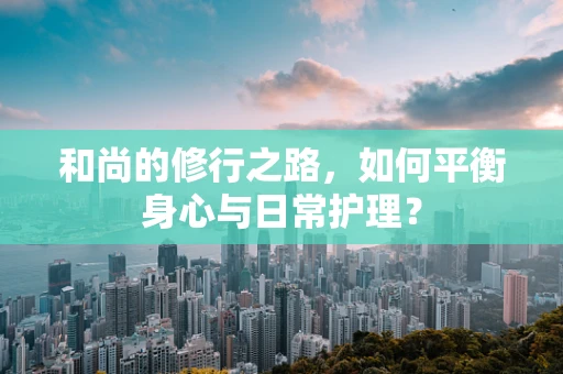 和尚的修行之路，如何平衡身心与日常护理？