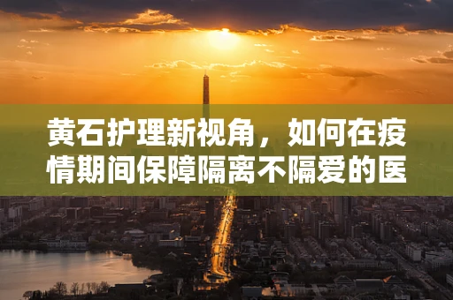 黄石护理新视角，如何在疫情期间保障隔离不隔爱的医疗护理？