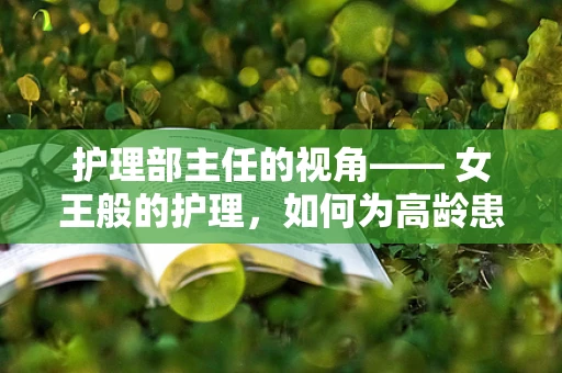 护理部主任的视角—— 女王般的护理，如何为高龄患者提供尊严与舒适的照护？