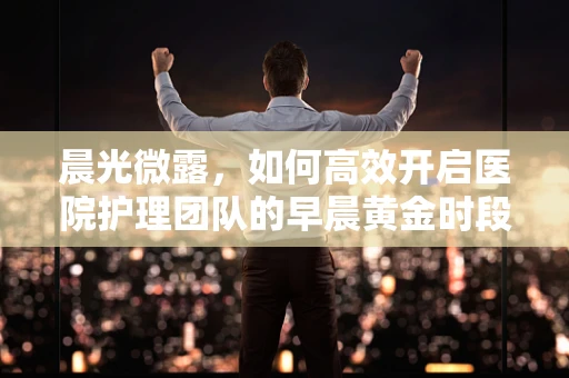 晨光微露，如何高效开启医院护理团队的早晨黄金时段？