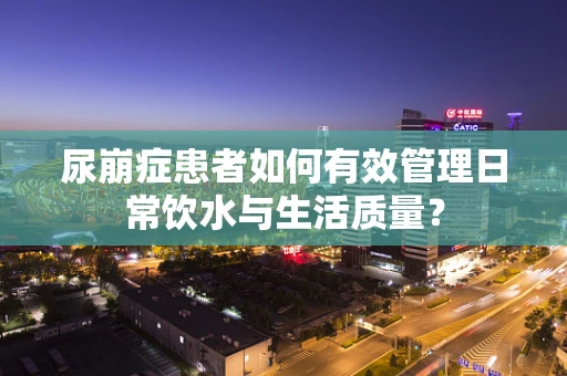 尿崩症患者如何有效管理日常饮水与生活质量？