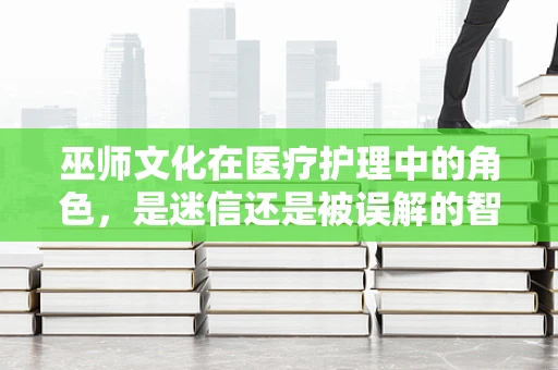 巫师文化在医疗护理中的角色，是迷信还是被误解的智慧？