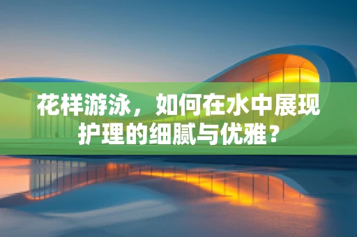 花样游泳，如何在水中展现护理的细腻与优雅？