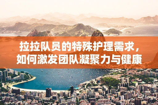拉拉队员的特殊护理需求，如何激发团队凝聚力与健康并进？