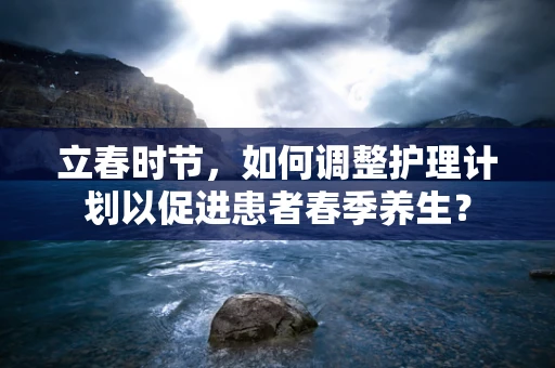 立春时节，如何调整护理计划以促进患者春季养生？