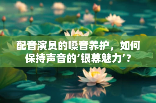 配音演员的嗓音养护，如何保持声音的‘银幕魅力’？
