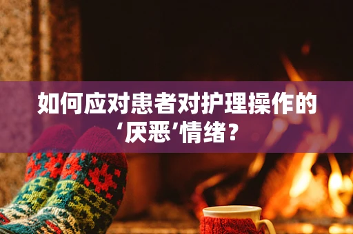 如何应对患者对护理操作的‘厌恶’情绪？