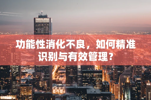 功能性消化不良，如何精准识别与有效管理？