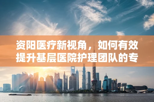 资阳医疗新视角，如何有效提升基层医院护理团队的专业能力？