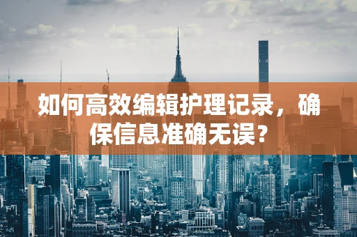 如何高效编辑护理记录，确保信息准确无误？
