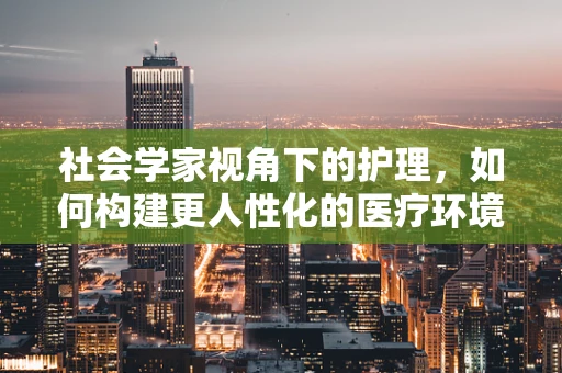 社会学家视角下的护理，如何构建更人性化的医疗环境？
