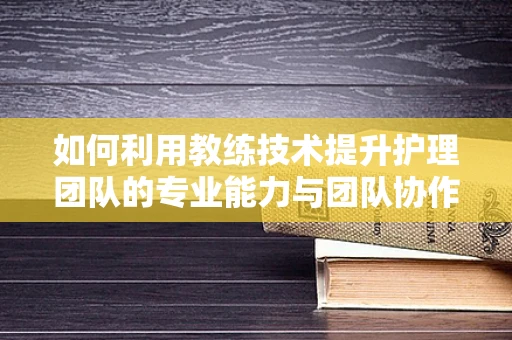 如何利用教练技术提升护理团队的专业能力与团队协作？