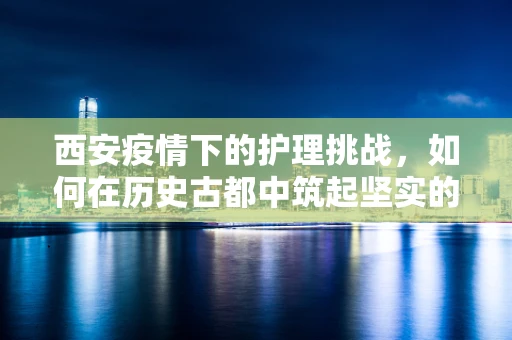 西安疫情下的护理挑战，如何在历史古都中筑起坚实的健康防线？