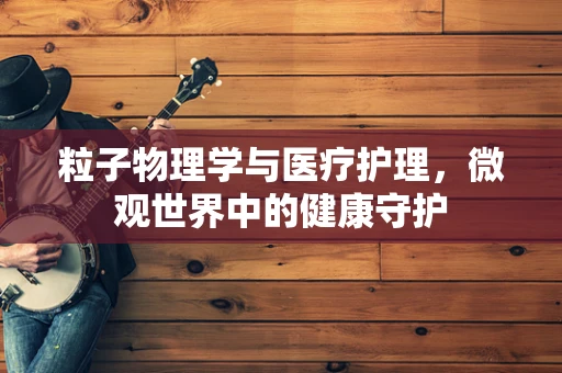 粒子物理学与医疗护理，微观世界中的健康守护