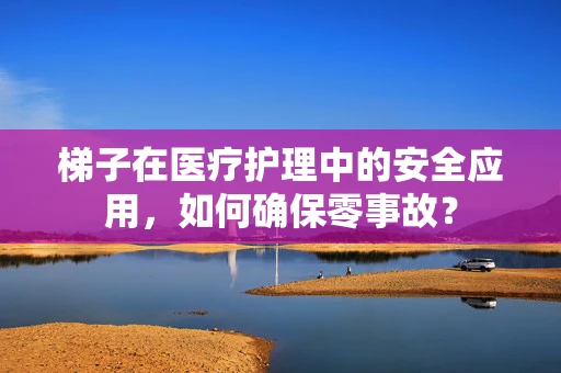 梯子在医疗护理中的安全应用，如何确保零事故？