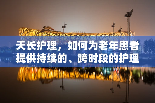 天长护理，如何为老年患者提供持续的、跨时段的护理关怀？