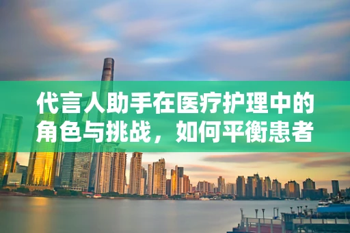 代言人助手在医疗护理中的角色与挑战，如何平衡患者权益与信息传递？