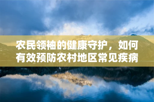 农民领袖的健康守护，如何有效预防农村地区常见疾病？