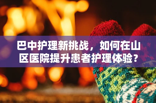 巴中护理新挑战，如何在山区医院提升患者护理体验？
