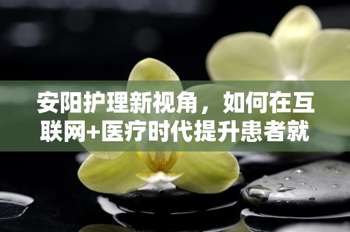 安阳护理新视角，如何在互联网+医疗时代提升患者就医体验？