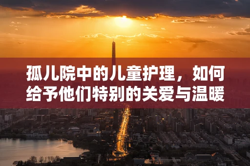 孤儿院中的儿童护理，如何给予他们特别的关爱与温暖？