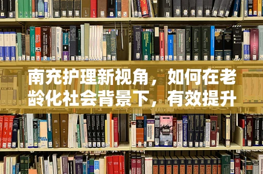 南充护理新视角，如何在老龄化社会背景下，有效提升社区老年护理服务质量？
