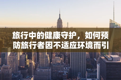 旅行中的健康守护，如何预防旅行者因不适应环境而引发的健康问题？
