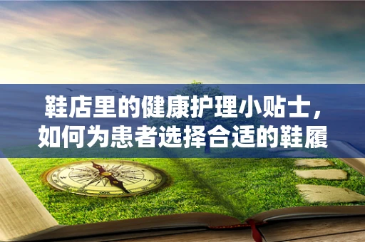 鞋店里的健康护理小贴士，如何为患者选择合适的鞋履？