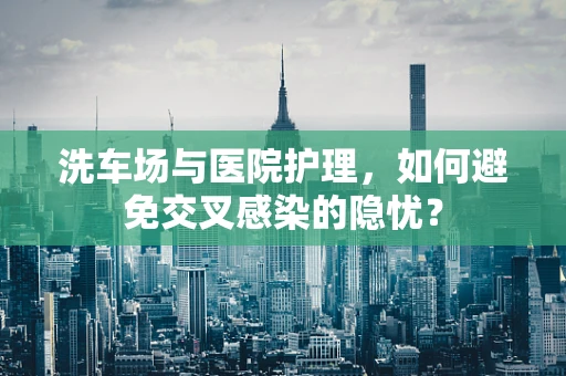 洗车场与医院护理，如何避免交叉感染的隐忧？