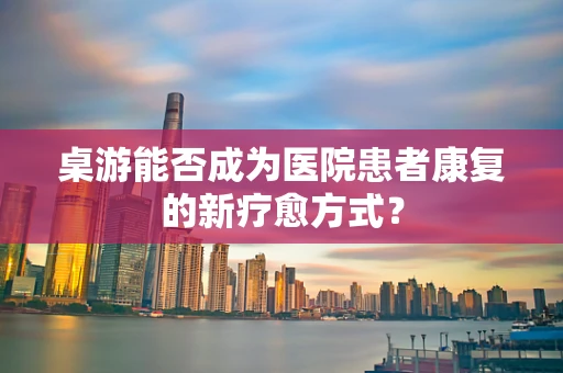 桌游能否成为医院患者康复的新疗愈方式？