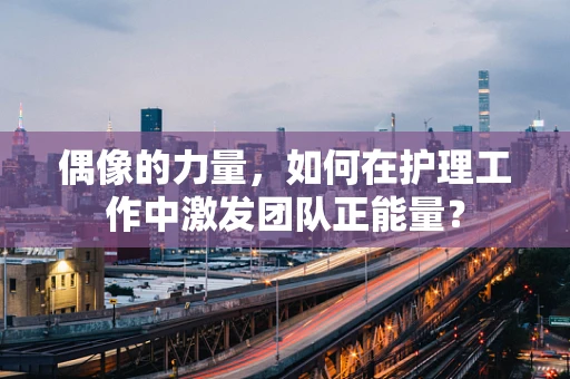 偶像的力量，如何在护理工作中激发团队正能量？