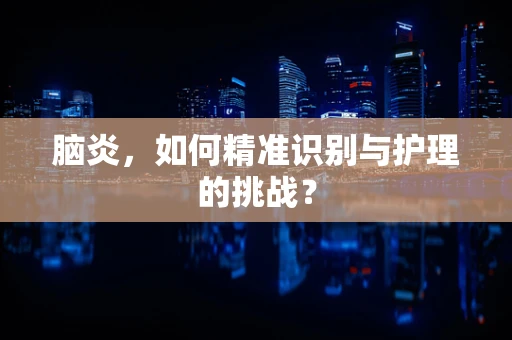 脑炎，如何精准识别与护理的挑战？
