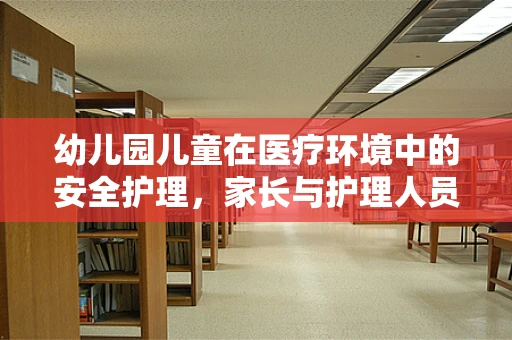 幼儿园儿童在医疗环境中的安全护理，家长与护理人员的共同责任
