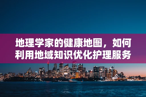 地理学家的健康地图，如何利用地域知识优化护理服务？