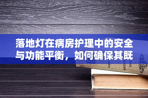 落地灯在病房护理中的安全与功能平衡，如何确保其既照亮健康之路，又守护患者安全？