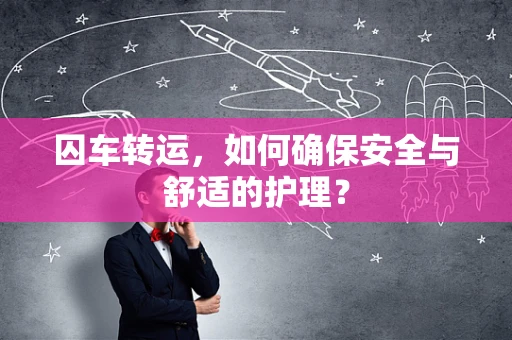 囚车转运，如何确保安全与舒适的护理？