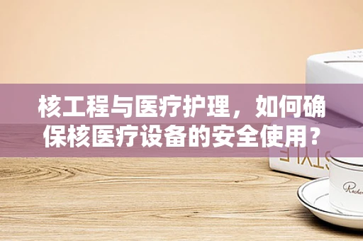 核工程与医疗护理，如何确保核医疗设备的安全使用？
