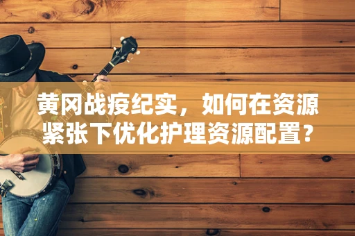 黄冈战疫纪实，如何在资源紧张下优化护理资源配置？