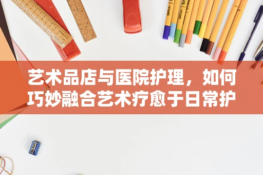 艺术品店与医院护理，如何巧妙融合艺术疗愈于日常护理中？
